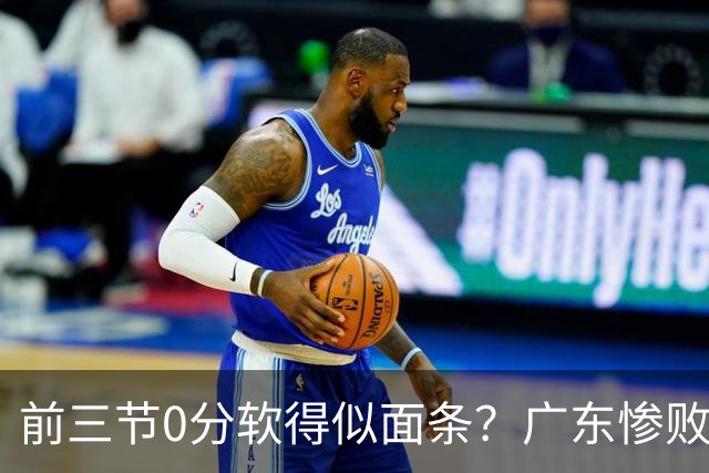 前三节0分软得似面条？广东惨败夜揪出头号混子：11冠王被他坑惨了