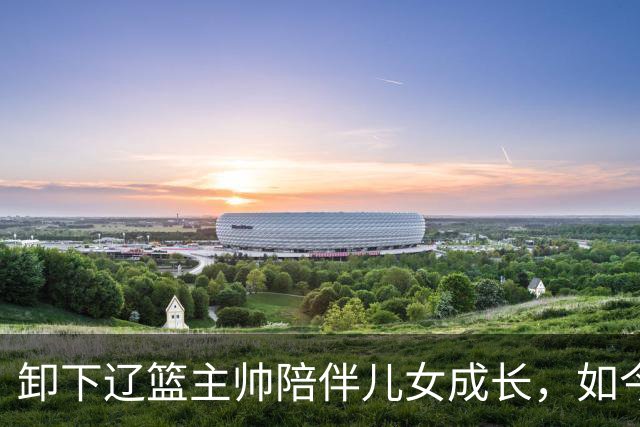 卸下辽篮主帅陪伴儿女成长，如今他事业再攀新高峰，孩子也很争气