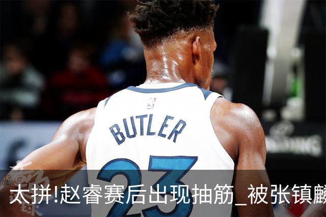 太拼!赵睿赛后出现抽筋 被张镇麟背着离开赛场