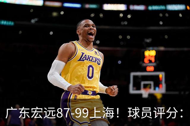 广东宏远87-99上海！球员评分：2人满分，2人良好，4人不合格