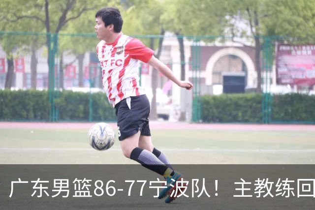 广东男篮86-77宁波队！主教练回应，胡明轩表态，将对阵上海男篮