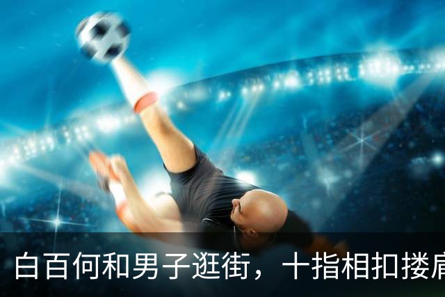 白百何和男子逛街，十指相扣搂肩掐腰打闹，举止亲密关系不一般