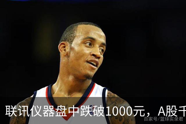 联讯仪器盘中跌破1000元，A股千元股仅剩一只