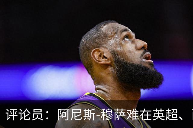 评论员：阿尼斯-穆萨难在英超、西甲立足，更适合沙特或意甲